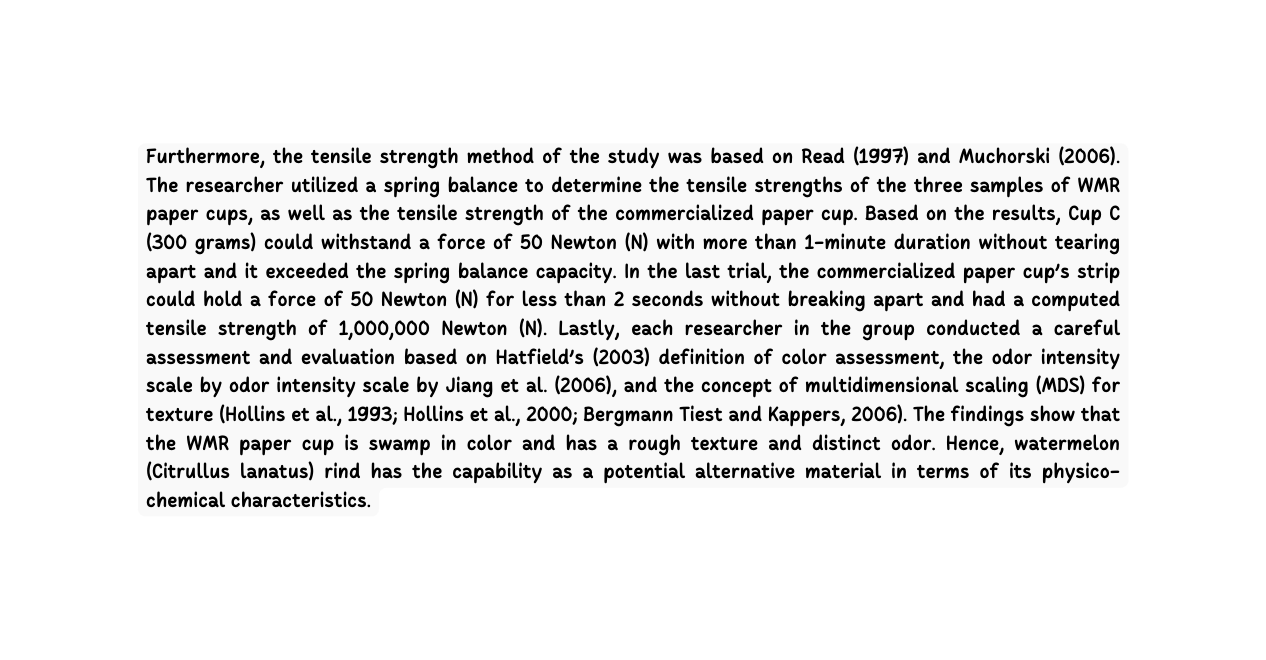 Furthermore the tensile strength method of the study was based on Read 1997 and Muchorski 2006 The researcher utilized a spring balance to determine the tensile strengths of the three samples of WMR paper cups as well as the tensile strength of the commercialized paper cup Based on the results Cup C 300 grams could withstand a force of 50 Newton N with more than 1 minute duration without tearing apart and it exceeded the spring balance capacity In the last trial the commercialized paper cup s strip could hold a force of 50 Newton N for less than 2 seconds without breaking apart and had a computed tensile strength of 1 000 000 Newton N Lastly each researcher in the group conducted a careful assessment and evaluation based on Hatfield s 2003 definition of color assessment the odor intensity scale by odor intensity scale by Jiang et al 2006 and the concept of multidimensional scaling MDS for texture Hollins et al 1993 Hollins et al 2000 Bergmann Tiest and Kappers 2006 The findings show that the WMR paper cup is swamp in color and has a rough texture and distinct odor Hence watermelon Citrullus lanatus rind has the capability as a potential alternative material in terms of its physico chemical characteristics