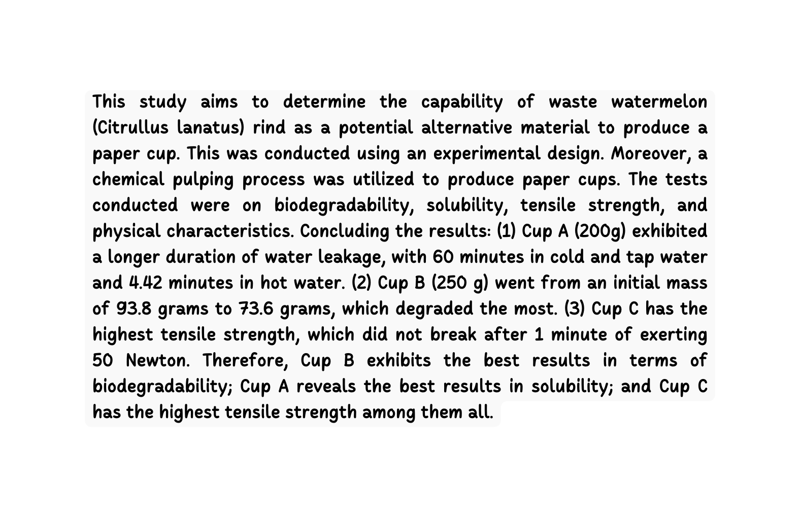 This study aims to determine the capability of waste watermelon Citrullus lanatus rind as a potential alternative material to produce a paper cup This was conducted using an experimental design Moreover a chemical pulping process was utilized to produce paper cups The tests conducted were on biodegradability solubility tensile strength and physical characteristics Concluding the results 1 Cup A 200g exhibited a longer duration of water leakage with 60 minutes in cold and tap water and 4 42 minutes in hot water 2 Cup B 250 g went from an initial mass of 93 8 grams to 73 6 grams which degraded the most 3 Cup C has the highest tensile strength which did not break after 1 minute of exerting 50 Newton Therefore Cup B exhibits the best results in terms of biodegradability Cup A reveals the best results in solubility and Cup C has the highest tensile strength among them all