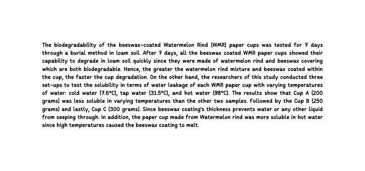 The biodegradability of the beeswax coated Watermelon Rind WMR paper cups was tested for 7 days through a burial method in loam soil After 7 days all the beeswax coated WMR paper cups showed their capability to degrade in loam soil quickly since they were made of watermelon rind and beeswax covering which are both biodegradable Hence the greater the watermelon rind mixture and beeswax coated within the cup the faster the cup degradation On the other hand the researchers of this study conducted three set ups to test the solubility in terms of water leakage of each WMR paper cup with varying temperatures of water cold water 7 6 C tap water 31 5 C and hot water 98 C The results show that Cup A 200 grams was less soluble in varying temperatures than the other two samples Followed by the Cup B 250 grams and lastly Cup C 300 grams Since beeswax coating s thickness prevents water or any other liquid from seeping through In addition the paper cup made from Watermelon rind was more soluble in hot water since high temperatures caused the beeswax coating to melt