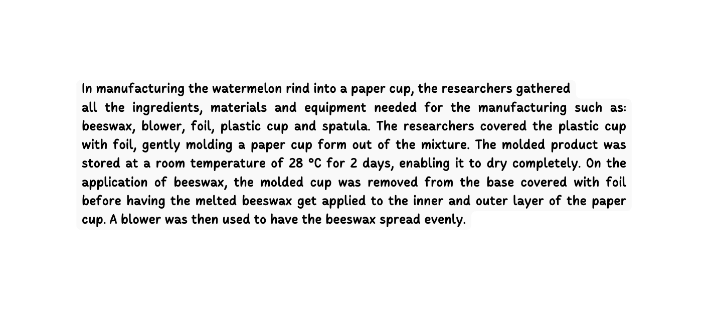 In manufacturing the watermelon rind into a paper cup the researchers gathered all the ingredients materials and equipment needed for the manufacturing such as beeswax blower foil plastic cup and spatula The researchers covered the plastic cup with foil gently molding a paper cup form out of the mixture The molded product was stored at a room temperature of 28 C for 2 days enabling it to dry completely On the application of beeswax the molded cup was removed from the base covered with foil before having the melted beeswax get applied to the inner and outer layer of the paper cup A blower was then used to have the beeswax spread evenly