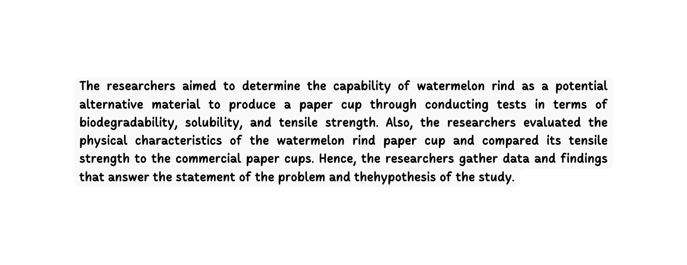 The researchers aimed to determine the capability of watermelon rind as a potential alternative material to produce a paper cup through conducting tests in terms of biodegradability solubility and tensile strength Also the researchers evaluated the physical characteristics of the watermelon rind paper cup and compared its tensile strength to the commercial paper cups Hence the researchers gather data and findings that answer the statement of the problem and thehypothesis of the study