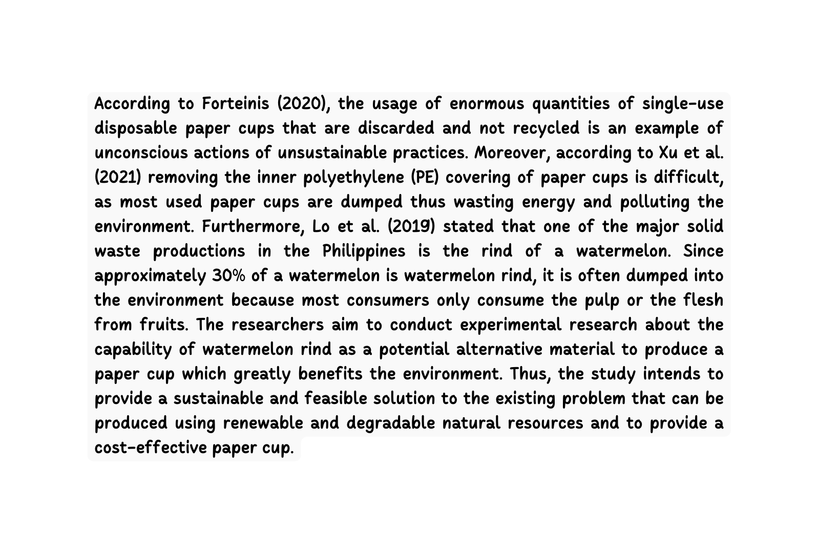According to Forteinis 2020 the usage of enormous quantities of single use disposable paper cups that are discarded and not recycled is an example of unconscious actions of unsustainable practices Moreover according to Xu et al 2021 removing the inner polyethylene PE covering of paper cups is difficult as most used paper cups are dumped thus wasting energy and polluting the environment Furthermore Lo et al 2019 stated that one of the major solid waste productions in the Philippines is the rind of a watermelon Since approximately 30 of a watermelon is watermelon rind it is often dumped into the environment because most consumers only consume the pulp or the flesh from fruits The researchers aim to conduct experimental research about the capability of watermelon rind as a potential alternative material to produce a paper cup which greatly benefits the environment Thus the study intends to provide a sustainable and feasible solution to the existing problem that can be produced using renewable and degradable natural resources and to provide a cost effective paper cup